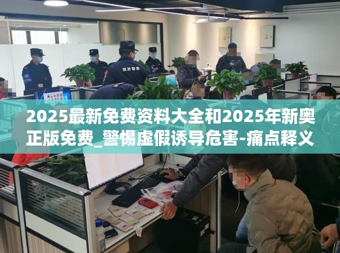 2025最新免费资料大全和2025年新奥正版免费_警惕虚假诱导危害-痛点释义、专家解析解释与落实